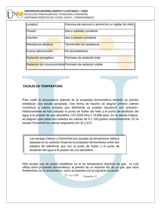 UNIVERSIDAD NACIONAL ABIERTA Y A DISTANCIA – UNAD
ESCUELA DE CIENCIAS BÁSICAS, TECNOLOGÍA E INGENIERÍA
CONTENIDO DIDÁCTICO DEL CURSO: 201015 – TERMODINÁMICA
Longitud Columna de mercurio o alcohol en un capilar de vidrio.
Presión Gas a volumen constante
Volumen Gas a presión constante
Resistencia eléctrica Termómetro de resistencia
Fuerza electromotriz Par termoeléctrico
Radiación energética Pirómetro de radiación total
Radiación luz monocromáticaPirómetro de radiación visible
ESCALAS DE TEMPERATURA
Para medir la temperatura además de la propiedad termométrica también es preciso
establecer una escala apropiada. Una forma de hacerlo es asignar primero valores
numéricos a ciertos estados que fácilmente se puedan reproducir con precisión.
Históricamente se han utilizado el punto de fusión del hielo y el punto de ebullición del
agua a la presión de una atmósfera (101,3025 kPa o 14,696 psia). En la escala Celsius,
se asignan para estos dos estados los valores de 0 y 100 grados respectivamente. En la
escala Fahrenheit los valores asignados son 32 y 212.
Otra escala que se puede establecer es la de temperatura absoluta de gas, la cual
utiliza como propiedad termométrica, la presión de un volumen fijo de un gas, que varía
linealmente con la temperatura, como se expresa con la siguiente ecuación
bPaT Ecuación 15
Las escalas Celsius y Fahrenheit son escalas de temperatura relativa
basadas en la variación lineal de la propiedad termométrica entre dos
estados de referencia que son el punto de fusión y el punto de
ebullición del agua a la presión de una atmósfera.
 