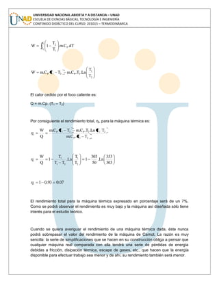 UNIVERSIDAD NACIONAL ABIERTA Y A DISTANCIA – UNAD
ESCUELA DE CIENCIAS BÁSICAS, TECNOLOGÍA E INGENIERÍA
CONTENIDO DIDÁCTICO DEL CURSO: 201015 – TERMODINÁMICA
dT.C.m.
T
T
1W P
T
T
1
21
2
2
1
2P21P
T
T
Ln.T.C.mTTC.mW
El calor cedido por el foco caliente es:
Q = m.Cp. (T1 – T2)
Por consiguiente el rendimiento total, ηt, para la máquina térmica es:
21P
212P21P
t
TT.C.m
TTLn.T.C.mTTC.m
Q
W
303
353
Ln.
50
303
1
T
T
Ln.
TT
T
1
Q
W
2
1
21
1
t
07.093.01t
El rendimiento total para la máquina térmica expresado en porcentaje será de un 7%.
Como se podrá observar el rendimiento es muy bajo y la máquina así diseñada sólo tiene
interés para el estudio teórico.
Cuando se quiera averiguar el rendimiento de una máquina térmica dada, éste nunca
podrá sobrepasar el valor del rendimiento de la máquina de Carnot. La razón es muy
sencilla: la serie de simplificaciones que se hacen en su construcción obliga a pensar que
cualquier máquina real comparada con ella tendrá una serie de pérdidas de energía
debidas a fricción, disipación térmica, escape de gases, etc., que hacen que la energía
disponible para efectuar trabajo sea menor y de ahí, su rendimiento también será menor.
 