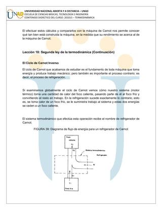 UNIVERSIDAD NACIONAL ABIERTA Y A DISTANCIA – UNAD
ESCUELA DE CIENCIAS BÁSICAS, TECNOLOGÍA E INGENIERÍA
CONTENIDO DIDÁCTICO DEL CURSO: 201015 – TERMODINÁMICA
El efectuar estos cálculos y compararlos con la máquina de Carnot nos permite conocer
qué tan bien está construida la máquina, en la medida que su rendimiento se acerca al de
la máquina de Carnot.
Lección 18: Segunda ley de la termodinámica (Continuación)
El Ciclo de Carnot Inverso
El ciclo de Carnot que acabamos de estudiar es el fundamento de toda máquina que toma
energía y produce trabajo mecánico; pero también es importante el proceso contrario; es
decir, el proceso de refrigeración.
Si examinamos globalmente el ciclo de Carnot vemos cómo nuestro sistema (motor
térmico) toma una cantidad de calor del foco caliente, pasando parte de él al foco frío y
convirtiendo el resto en trabajo. En la refrigeración sucede exactamente lo contrario, esto
es, se toma calor de un foco frío, se le suministra trabajo al sistema y estas dos energías
se ceden a un foco caliente.
El sistema termodinámico que efectúa esta operación recibe el nombre de refrigerador de
Carnot.
FIGURA 39: Diagrama de flujo de energía para un refrigerador de Carnot
 
