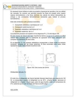 UNIVERSIDAD NACIONAL ABIERTA Y A DISTANCIA – UNAD
ESCUELA DE CIENCIAS BÁSICAS, TECNOLOGÍA E INGENIERÍA
CONTENIDO DIDÁCTICO DEL CURSO: 201015 – TERMODINÁMICA
Es necesario hacer énfasis en estos enunciados y teoremas tan sencillos y de una utilidad
tan marcada. Su correcto uso permitirá conocer los flujos de energía entre nuestro
sistema termodinámico y los focos térmicos, los valores de dichos intercambios de
energía y las condiciones termodinámicas necesarias para realizar el proceso
termodinámico.
Este ciclo consta de cuatro procesos reversibles:
1. Compresión adiabática o isentrópica de 1 a 2
2. Compresión isotérmica de 2 a 3
3. Expansión adiabática o isentrópica de 3 a 4
4. Expansión isotérmica de 4 a 1
Los anteriores procesos se muestran en los diagramas Pv y Ts de la figura 106.
El ciclo inverso de Carnot solo tiene importancia teórica ya que en la práctica es difícil
realizar tales procesos pero su coeficiente de operación sirve como referencia para
comparar el rendimiento de otros ciclos.
En el diagrama Ts, los procesos adiabáticos corresponden a líneas rectas de entropía
constante, limitadas por las líneas isotermas. El área encerrada entre estas líneas
representa el calor intercambiado durante el ciclo.
Figura 106: Ciclo inverso de Carnot
PROBLEMA RESUELTO
El motor de un refrigerador de Carnot (también llamado ideal) tiene una potencia de 100
W. La temperatura exterior al refrigerador es de 45°C. ¿Cuánto tiempo demorará el
refrigerador en congelar 4 kg de agua, paso de agua líquida a hielo a la temperatura de
0°C, sabiendo que el calor de fusión del hielo es de 80 cal/g?
SOLUCIÓN
 