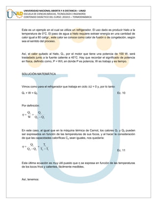 UNIVERSIDAD NACIONAL ABIERTA Y A DISTANCIA – UNAD
ESCUELA DE CIENCIAS BÁSICAS, TECNOLOGÍA E INGENIERÍA
CONTENIDO DIDÁCTICO DEL CURSO: 201015 – TERMODINÁMICA
Este es un ejemplo en el cual se utiliza un refrigerador. El uso dado es producir hielo a la
temperatura de 0°C. El paso de agua a hielo requiere extraer energía en una cantidad de
calor igual a 80 cal/gr., este calor se conoce como calor de fusión o de congelación, según
sea el sentido del proceso.
Así, el calor quitado al hielo, Q1, por el motor que tiene una potencia de 100 W, será
trasladado junto a la fuente caliente a 45°C. Hay que recordar el significado de potencia
en física, definido como, P = W/t, en donde P es potencia, W es trabajo y es tiempo.
SOLUCIÓN MATEMÁTICA
Vimos como para el refrigerador que trabaja en ciclo ∆U = 0 y, por lo tanto:
Q1 + W = Q2 Ec. 10
Por definición:
12
11
QQ
Q
W
Q
En este caso, al igual que en la máquina térmica de Carnot, los calores Q1 y Q2 pueden
ser expresados en función de las temperaturas de sus focos, y al hacer la consideración
de que las capacidades caloríficas Cp sean iguales, nos quedaría:
12
1
12
1
TT
T
QQ
Q
Ec. 11
Esta última ecuación es muy útil puesto que η se expresa en función de las temperaturas
de los locos fríos y calientes, fácilmente medibles.
Así, tenemos:
 