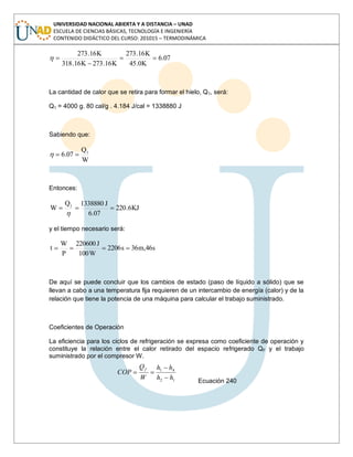 UNIVERSIDAD NACIONAL ABIERTA Y A DISTANCIA – UNAD
ESCUELA DE CIENCIAS BÁSICAS, TECNOLOGÍA E INGENIERÍA
CONTENIDO DIDÁCTICO DEL CURSO: 201015 – TERMODINÁMICA
07.6
K0.45
K16.273
K16.273K16.318
K16.273
La cantidad de calor que se retira para formar el hielo, Q1, será:
Q1 = 4000 g. 80 cal/g . 4.184 J/cal = 1338880 J
Sabiendo que:
W
Q
07.6 1
Entonces:
KJ6.220
07.6
J1338880Q
W 1
y el tiempo necesario será:
s46,m36s2206
W100
J220600
P
W
t
De aquí se puede concluir que los cambios de estado (paso de líquido a sólido) que se
llevan a cabo a una temperatura fija requieren de un intercambio de energía (calor) y de la
relación que tiene la potencia de una máquina para calcular el trabajo suministrado.
Coeficientes de Operación
La eficiencia para los ciclos de refrigeración se expresa como coeficiente de operación y
constituye la relación entre el calor retirado del espacio refrigerado QF y el trabajo
suministrado por el compresor W.
12
41
hh
hh
W
Q
COP
f
Ecuación 240
 