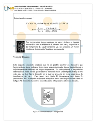 UNIVERSIDAD NACIONAL ABIERTA Y A DISTANCIA – UNAD
ESCUELA DE CIENCIAS BÁSICAS, TECNOLOGÍA E INGENIERÍA
CONTENIDO DIDÁCTICO DEL CURSO: 201015 – TERMODINÁMICA
Potencia del compresor
kWskghhmW 99,1)5,1766,209)(/06,0()( 12
.
32,3
)5,1766,209(
)3,665,176(
12
41
hh
hh
COP
Dos refrigerantes tienen presiones de vapor similares a iguales
temperatura pero el refrigerante A, tiene un valor de hfg mayor que el
del refrigerante B. ¿Cuál considera Ud. que presente un mayor
coeficiente de operación? Justifique su respuesta.
Teorema Clausius
Este segundo enunciado establece que no es posible construir un dispositivo que
funcionando en forma cíclica su único efecto sea conducir calor de una fuente térmica a
baja temperatura hacia otra de mayor temperatura. En otras palabras la segunda ley
establece que no es posible que el calor se transfiera desde una temperatura baja a otra
más alta, es decir fija la dirección en la cual se presenta en forma espontánea la
transferencia de calor. Para llevar calor desde Tf (temperatura baja) hasta Tc
(temperatura alta) se requiere suministrar energía en forma de trabajo como se ilustra en
la figura 75, mediante dispositivos conocidos como refrigeradores o bombas de calor.
Figura 75: Bomba térmica o refrigerador
 