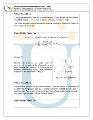 UNIVERSIDAD NACIONAL ABIERTA Y A DISTANCIA – UNAD
ESCUELA DE CIENCIAS BÁSICAS, TECNOLOGÍA E INGENIERÍA
CONTENIDO DIDÁCTICO DEL CURSO: 201015 – TERMODINÁMICA
Análisis del problema
El trabajo producido está dado por la diferencia entre el calor recibido y el calor cedido.
Teniendo el trabajo se puede halla la relación entre éste y el calor recibido.
Otra forma alternativa completamente equivalente consiste en determinar primero la
eficiencia y luego el trabajo.
SOLUCIÓN DEL PROBLEMA
kaclkcalkcalQQW fc 000.20000.80000.100
20,0
000.100
000.20
kcal
kcal
Q
W
c
Ejemplo 39
Determine la potencia que debe tener el
compresor de un sistema de refrigeración si se
desea congelar en 5 minutos 1 kg de agua que se
encuentra a temperatura de 25 ºC. si el coeficiente
de operación del refrigerador es de 3,0.
Figura 78: Datos ejemplo 39
Análisis del problema
La potencia es igual al trabajo sobre el tiempo. Como se conoce el coeficiente de
operación del refrigerador, solo es necesario calcular la cantidad de calor que se
requiere retirar. Para el agua se conoce el calor específico y el calor latente de fusión.
Entonces primero se deben calcular estas cantidades.
SOLUCIÓN DEL PROBLEMA
 