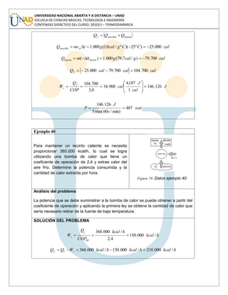 UNIVERSIDAD NACIONAL ABIERTA Y A DISTANCIA – UNAD
ESCUELA DE CIENCIAS BÁSICAS, TECNOLOGÍA E INGENIERÍA
CONTENIDO DIDÁCTICO DEL CURSO: 201015 – TERMODINÁMICA
latentesenciblef QQQ
calCCgcalgtmcQ psencible 000.25)º25)(º/0,1(000.1
calgcalghmQ fusiónlatente 700.79)/7,79(000.1)(
calcalcalQf 700.104700.79000.25
J
cal
J
cal
COP
Q
W
f
s 126.146
1
187,4
900.34
0,3
700.104
.
487
min)/60min(5
126.146
wat
s
J
P
Ejemplo 40
Para mantener un recinto caliente se necesita
proporcionar 360.000 kcal/h, lo cual se logra
utilizando una bomba de calor que tiene un
coeficiente de operación de 2,4 y extrae calor del
aire frío. Determine la potencia consumida y la
cantidad de calor extraída por hora.
Figura 79: Datos ejemplo 40
Análisis del problema
La potencia que se debe suministrar a la bomba de calor se puede obtener a partir del
coeficiente de operación y aplicando la primera ley se obtiene la cantidad de calor que
sería necesario retirar de la fuente de baja temperatura.
SOLUCIÓN DEL PROBLEMA
hkcal
hkcal
COP
Q
W
BC
c
s /000.150
4,2
/000.360
hkcalhkcalhkcalWQQ scf /000.210/000.150/000.360
 