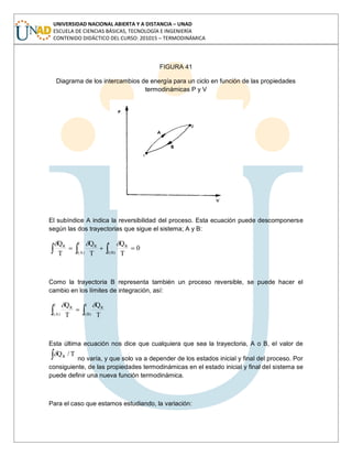 UNIVERSIDAD NACIONAL ABIERTA Y A DISTANCIA – UNAD
ESCUELA DE CIENCIAS BÁSICAS, TECNOLOGÍA E INGENIERÍA
CONTENIDO DIDÁCTICO DEL CURSO: 201015 – TERMODINÁMICA
FIGURA 41
Diagrama de los intercambios de energía para un ciclo en función de las propiedades
termodinámicas P y V
El subíndice A indica la reversibilidad del proceso. Esta ecuación puede descomponerse
según las dos trayectorias que sigue el sistema; A y B:
2
)A(1
1
)B(2
RRR
0
T
Q
T
Q
T
Q
Como la trayectoria B representa también un proceso reversible, se puede hacer el
cambio en los límites de integración, así:
2
)A(1
2
)B(1
RR
T
Q
T
Q
Esta última ecuación nos dice que cualquiera que sea la trayectoria, A o B, el valor de
T/QR
no varía, y que solo va a depender de los estados inicial y final del proceso. Por
consiguiente, de las propiedades termodinámicas en el estado inicial y final del sistema se
puede definir una nueva función termodinámica.
Para el caso que estamos estudiando, la variación:
 