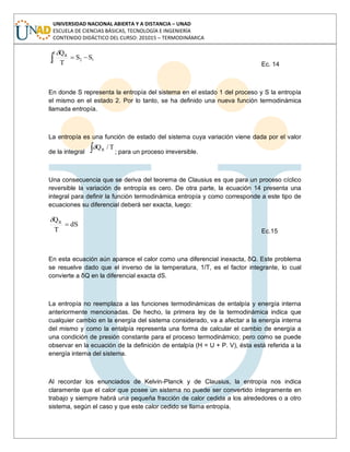 UNIVERSIDAD NACIONAL ABIERTA Y A DISTANCIA – UNAD
ESCUELA DE CIENCIAS BÁSICAS, TECNOLOGÍA E INGENIERÍA
CONTENIDO DIDÁCTICO DEL CURSO: 201015 – TERMODINÁMICA
2
1
12
R
SS
T
Q
Ec. 14
En donde S representa la entropía del sistema en el estado 1 del proceso y S la entropía
el mismo en el estado 2. Por lo tanto, se ha definido una nueva función termodinámica
llamada entropía.
La entropía es una función de estado del sistema cuya variación viene dada por el valor
de la integral
T/QR
; para un proceso irreversible.
Una consecuencia que se deriva del teorema de Clausius es que para un proceso cíclico
reversible la variación de entropía es cero. De otra parte, la ecuación 14 presenta una
integral para definir la función termodinámica entropía y como corresponde a este tipo de
ecuaciones su diferencial deberá ser exacta, luego:
dS
T
QR
Ec.15
En esta ecuación aún aparece el calor como una diferencial inexacta, δQ. Este problema
se resuelve dado que el inverso de la temperatura, 1/T, es el factor integrante, lo cual
convierte a δQ en la diferencial exacta dS.
La entropía no reemplaza a las funciones termodinámicas de entalpía y energía interna
anteriormente mencionadas. De hecho, la primera ley de la termodinámica indica que
cualquier cambio en la energía del sistema considerado, va a afectar a la energía interna
del mismo y como la entalpía representa una forma de calcular el cambio de energía a
una condición de presión constante para el proceso termodinámico; pero como se puede
observar en la ecuación de la definición de entalpía (H = U + P. V), ésta está referida a la
energía interna del sistema.
Al recordar los enunciados de Kelvin-Planck y de Clausius, la entropía nos indica
claramente que el calor que posee un sistema no puede ser convertido íntegramente en
trabajo y siempre habrá una pequeña fracción de calor cedida a los alrededores o a otro
sistema, según el caso y que este calor cedido se llama entropía.
 