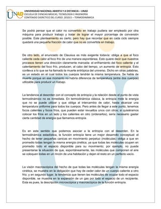 UNIVERSIDAD NACIONAL ABIERTA Y A DISTANCIA – UNAD
ESCUELA DE CIENCIAS BÁSICAS, TECNOLOGÍA E INGENIERÍA
CONTENIDO DIDÁCTICO DEL CURSO: 201015 – TERMODINÁMICA
Se podrá pensar que el calor no convertido en trabajo pudiera ser empleado por otra
máquina para producir trabajo y tratar de lograr el mayor porcentaje de conversión
posible. Este planteamiento es cierto; pero hay que recordar que en cada ciclo siempre
quedará una pequeña fracción de calor que no es convertida en trabajo.
De otro lado, el enunciado de Clausius es más exigente todavía: obliga a que el foco
caliente ceda calor al foco frío de una manera espontánea. Esto quiere decir que nuestros
procesos tienen una dirección claramente marcada: el enfriamiento del foco caliente y el
calentamiento del foco frío, producen, al cabo del tiempo, un aumento de entropía. Esto
conlleva a lo que se ha llamado la muerte entrópica del universo. Dicho en otras palabras,
es un estado en el cual todos los cuerpos tendrán la misma temperatura. Se habla de
muerte porque en ese momento no habría diferencia de temperatura (entre dos cuerpos)
utilizable para producir un trabajo.
La tendencia al desorden con el concepto de entropía y la relación desde el punto de vista
termodinámico no es inmediata. En termodinámica clásica, la entropía mide la energía
que no se puede utilizar y que obliga al intercambio de calor, hasta alcanzar una
temperatura uniforme para todos los cuerpos. Pero antes de llegar a este punto, tenemos
focos calientes y focos fríos, que pueden estar revueltos unos con otros; si quisiéramos
colocar los fríos en un lado y los calientes en otro (ordenarlos), sería necesario gastar
cierta cantidad de energía que llamamos entropía.
Es en este sentido que podemos asociar a la entropía con el desorden. En la
termodinámica estadística, la función entropía tiene un mejor desarrollo conceptual: el
hecho de tener pequeñas canicas en movimiento perpetuo (moléculas) obliga a que en
promedio todas tengan la misma energía cinética, ya que todas las moléculas ocupen en
promedio todo el espacio disponible para su movimiento; por ejemplo, no puede
presentarse la situación de que, espontáneamente, las moléculas que componen el aire
se coloquen todas en un rincón de una habitación y dejen el resto en un perfecto vacío.
La visión macroscópica del hecho de que todas las moléculas tengan la misma energía
cinética, se muestra en la obligación que hay de ceder calor de un cuerpo caliente a otro
frío; y en segundo lugar, la tendencia que tienen las moléculas de ocupar todo el espacio
disponible, se muestra en la expansión de un gas por todo el espacio de un recipiente.
Esta es pues, la descripción microscópica y macroscópica de la función entropía.
 