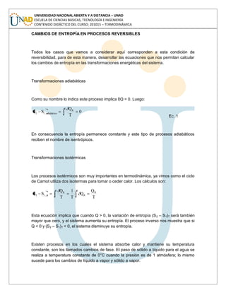 UNIVERSIDAD NACIONAL ABIERTA Y A DISTANCIA – UNAD
ESCUELA DE CIENCIAS BÁSICAS, TECNOLOGÍA E INGENIERÍA
CONTENIDO DIDÁCTICO DEL CURSO: 201015 – TERMODINÁMICA
CAMBIOS DE ENTROPÍA EN PROCESOS REVERSIBLES
Todos los casos que vamos a considerar aquí corresponden a esta condición de
reversibilidad, para de esta manera, desarrollar las ecuaciones que nos permitan calcular
los cambios de entropía en las transformaciones energéticas del sistema.
Transformaciones adiabáticas
Como su nombre lo indica este proceso implica δQ = 0. Luego:
0
T
Q
SS
2
1
R
adiabático12
Ec. 1
En consecuencia la entropía permanece constante y este tipo de procesos adiabáticos
reciben el nombre de isentrópicos.
Transformaciones isotérmicas
Los procesos isotérmicos son muy importantes en termodinámica, ya vimos como el ciclo
de Carnot utiliza dos isotermas para tomar o ceder calor. Los cálculos son:
2
1
R
R
2
1
R
T12
T
Q
Q
T
1
T
Q
SS
Esta ecuación implica que cuando Q > 0, la variación de entropía (S2 – S1)T será también
mayor que cero, y el sistema aumenta su entropía. El proceso inverso nos muestra que si
Q < 0 y (S2 – S1)T < 0, el sistema disminuye su entropía.
Existen procesos en los cuales el sistema absorbe calor y mantiene su temperatura
constante, son los llamados cambios de fase. El paso de sólido a líquido para el agua se
realiza a temperatura constante de 0°C cuando la presión es de 1 atmósfera; lo mismo
sucede para los cambios de líquido a vapor y sólido a vapor.
 