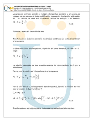 UNIVERSIDAD NACIONAL ABIERTA Y A DISTANCIA – UNAD
ESCUELA DE CIENCIAS BÁSICAS, TECNOLOGÍA E INGENIERÍA
CONTENIDO DIDÁCTICO DEL CURSO: 201015 – TERMODINÁMICA
Los procesos contrarios también se realizan a temperatura constante y, en general, se
conocen con los nombres de fusión, solidificación, vaporización, licuefacción, sublimación,
etc. Los cambios de calor son típicamente cambios de entropía y así tenemos:
T
L
T
Q
SS T12
Ec. 2
En donde L es el calor de cambio de fase.
Transformaciones a volumen constante (isocóricas o isostéricas) que conllevan cambio en
la temperatura
El calor involucrado en este proceso, expresado en forma diferencial, es: δQ = CV.dT,
luego:
2
1
VV12
T
dT
.CSS
Ec. 3
La solución matemática de esta ecuación depende del comportamiento de Cv con la
temperatura.
Para el caso de que Cv sea independiente de la temperatura:
1
2
V
2
1
VV12
T
T
Ln.C
T
dT
.CSS
Ec. 4
Para el caso de que Cv sea dependiente de la temperatura, se toma la ecuación del virial
para la variación de Cv en función de T:
Cv = α + βT + T2
2
1
2
2
2
1
12
1
2
V12 TT
2
TT
T
T
Ln.dT.T
T
SS
Ec. 5
Transformaciones a presión constante (isobáricas) con variación de la temperatura
 