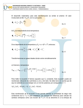 UNIVERSIDAD NACIONAL ABIERTA Y A DISTANCIA – UNAD
ESCUELA DE CIENCIAS BÁSICAS, TECNOLOGÍA E INGENIERÍA
CONTENIDO DIDÁCTICO DEL CURSO: 201015 – TERMODINÁMICA
El desarrollo matemático para esta transformación es similar al anterior. El calor
involucrado es δQ = Cp.dT, con lo cual queda:
2
1
R
PP12
T
Q
.CSS
Ec. 6
Si Cp es independiente de la temperatura:
1
2
P
2
1
R
PP12
T
T
Ln.C
T
Q
.CSS
Ec. 7
Si es dependiente de la temperatura y Cp = α + βT + T2
, entonces:
2
1
2
212
1
2
P12 TT
2
'
TT'
T
T
Ln'.SS
Ec. 8
Transformaciones en gases ideales donde varían simultáneamente
a) Volumen y temperatura
1
2
1
2
V
T
T
V
V,T1V,T2
V
V
Ln.R.n
T
T
Ln.C
T
dV.PdT.C
SS
2
1
1122
Ec. 9
Para hallar la ecuación 9 hemos supuesto que Cv constante. Esta ecuación puede ser
reordenada colocando los subíndices a uno y otro lado. Se debe tener en cuenta que de
aquí en adelante se va a trabajar con un mol de sustancia, por consiguiente n = 1:
11V122V2 LnV.RLnT.CSLnV.RLnT.CS
Esta reordenación de la ecuación 9 nos permite plantear la posibilidad de elegir más
condiciones de S, T y V para establecer una entropía de referencia para calcular los
cambios entrópicos como una función de T y V. Si se denomina S a la entropía de
 