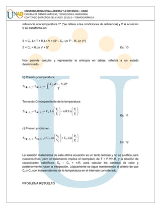 UNIVERSIDAD NACIONAL ABIERTA Y A DISTANCIA – UNAD
ESCUELA DE CIENCIAS BÁSICAS, TECNOLOGÍA E INGENIERÍA
CONTENIDO DIDÁCTICO DEL CURSO: 201015 – TERMODINÁMICA
referencia a la temperatura T* (*se refiere a las condiciones de referencia) y V la ecuación
9 se transforma en:
S = Cv. Ln T + R.Ln V + (S* - Cv. Ln T* - R. Ln V*)
S = Cv + R.Ln V + S° Ec. 10
Nos permite calcular y representar la entropía en tablas, referida a un estado
determinado.
b) Presión y temperatura:
2
1
1122
T
T
P
P,T1P,T2
T
dP.VdT.C
SS
Tomando G independiente de la temperatura:
1
2
1
2
PP,T1P,T2
P
P
Ln.R.n
T
T
Ln.CSS 1122
Ec. 11
c) Presión y volumen
1
2
V
1
2
PP,V1P,V2
P
P
Ln.C
V
V
Ln.CSS 1122
Ec. 12
La solución matemática de esta última ecuación es un tanto tediosa y no se justifica para
nuestros-fines; pero el tratamiento implica el reemplazo de T = P.V/n.R, y la relación de
capacidades caloríficas: Cp – Cv = n.R, para calcular los cambios de calor y
posteriormente hacer la integración. Lógicamente se sigue manteniendo el criterio de que
Cp y Cv son independientes de la temperatura en el intervalo considerado.
PROBLEMA RESUELTO
 