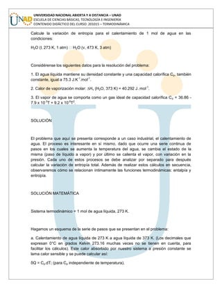 UNIVERSIDAD NACIONAL ABIERTA Y A DISTANCIA – UNAD
ESCUELA DE CIENCIAS BÁSICAS, TECNOLOGÍA E INGENIERÍA
CONTENIDO DIDÁCTICO DEL CURSO: 201015 – TERMODINÁMICA
Calcule la variación de entropía para el calentamiento de 1 mol de agua en las
condiciones:
H2O (l, 273 K, 1 atm) H2O (v, 473 K, 3 atm)
Considérense los siguientes datos para la resolución del problema:
1. El agua líquida mantiene su densidad constante y una capacidad calorífica Cp, también
constante, igual a 75.3 J.K-1
.mol-1
.
2. Calor de vaporización molar: ∆Hv (H2O, 373 K) = 40.292 J. mol-1
.
3. El vapor de agua se comporta como un gas ideal de capacidad calorífica Cp = 36.86 -
7.9 x 10-3
T + 9.2 x 10-6
T2
.
SOLUCIÓN
El problema que aquí se presenta corresponde a un caso industrial, el calentamiento de
agua. El proceso es interesante en sí mismo, dado que ocurre una serie continua de
pasos en los cuales se aumenta la temperatura del agua, se cambia el estado de la
misma (paso de líquido a vapor) y por último se calienta el vapor, con variación en la
presión. Cada uno de estos procesos se debe analizar por separado para después
calcular la variación de entropía total. Además de realizar estos cálculos en secuencia,
observaremos cómo se relacionan íntimamente las funciones termodinámicas: entalpía y
entropía.
SOLUCIÓN MATEMÁTICA
Sistema termodinámico = 1 mol de agua líquida, 273 K.
Hagamos un esquema de la serie de pasos que se presentan en el problema:
a. Calentamiento de agua líquida de 273 K a agua líquida de 373 K. (Los decimales que
expresan 0°C en grados Kelvin 273.16 muchas veces no se tienen en cuenta, para
facilitar los cálculos). Este calor absorbido por nuestro sistema a presión constante se
lama calor sensible y se puede calcular así:
δQ = Cp.dT; (para Cp independiente de temperatura).
 