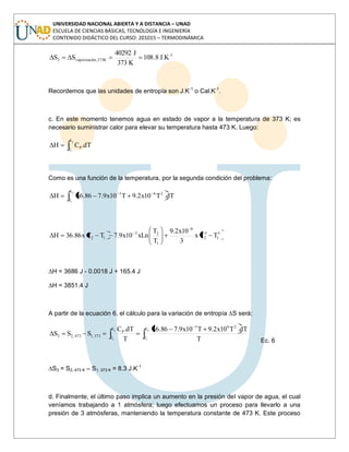 UNIVERSIDAD NACIONAL ABIERTA Y A DISTANCIA – UNAD
ESCUELA DE CIENCIAS BÁSICAS, TECNOLOGÍA E INGENIERÍA
CONTENIDO DIDÁCTICO DEL CURSO: 201015 – TERMODINÁMICA
1-
K373,ónvaporizaci2 J.K8.108
K373
J40292
SS
Recordemos que las unidades de entropía son J.K-1
o Cal.K-1
.
c. En este momento tenemos agua en estado de vapor a la temperatura de 373 K; es
necesario suministrar calor para elevar su temperatura hasta 473 K. Luego:
2
1
T
T
P dT.CH
Como es una función de la temperatura, por la segunda condición del problema:
dT.T10x2.9T10x9.786.36H
2
1
T
T
263
3
1
3
2
6
1
23
12 TTx
3
10x2.9
T
T
xLn10x9.7TTx86.36H
∆H = 3686 J - 0.0018 J + 165.4 J
∆H = 3851.4 J
A partir de la ecuación 6, el cálculo para la variación de entropía ∆S será:
2
1
2
1
T
T
263
T
T
P
373,1473,23
T
dT.T10x2.9T10x9.786.36
T
dT.C
SSS
Ec. 6
∆S3 = S2, 473 K – S1, 373 K = 8.3 J.K-1
d. Finalmente, el último paso implica un aumento en la presión del vapor de agua, el cual
veníamos trabajando a 1 atmósfera; luego efectuamos un proceso para llevarlo a una
presión de 3 atmósferas, manteniendo la temperatura constante de 473 K. Este proceso
 