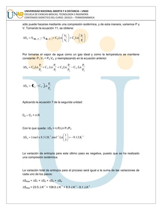 UNIVERSIDAD NACIONAL ABIERTA Y A DISTANCIA – UNAD
ESCUELA DE CIENCIAS BÁSICAS, TECNOLOGÍA E INGENIERÍA
CONTENIDO DIDÁCTICO DEL CURSO: 201015 – TERMODINÁMICA
sólo puede hacerse mediante una compresión isotérmica, y de esta manera, variamos P y
V. Tomando la ecuación 11, se obtiene:
1
2
v
1
2
PP,V1P,V24
P
P
LnC
V
V
LnCSSS 1122
Por tomarse el vapor de agua como un gas ideal y como la temperatura se mantiene
constante: P1.V1 = P2.V2, y reemplazando en la ecuación anterior:
2
1
V
2
1
P
1
2
V
2
1
P4
P
P
Ln.C
P
P
LnC
P
P
Ln.C
P
P
LnCS
2
1
Vp4
P
P
Ln.CCS
Aplicando la ecuación 7 de la segunda unidad:
Cp – Cv = n.R
Con lo que queda: ∆S4 = n.R.Ln P1/P2
1-11-
4 J.K1.9
3
1
Ln.mol.J.K3.8xmol1S
La variación de entropía para este último paso es negativa, puesto que se ha realizado
una compresión isotérmica.
La variación total de entropía para el proceso será igual a la suma de las variaciones de
cada uno de los pasos:
∆Stotal = ∆S1 + ∆S2 + ∆S3 + ∆S4
∆Stotal = 23.5 J.K-1
+ 108.0 J.K-1
+ 8.3 J.K-1
- 9.1 J.K-1
 