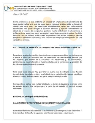 UNIVERSIDAD NACIONAL ABIERTA Y A DISTANCIA – UNAD
ESCUELA DE CIENCIAS BÁSICAS, TECNOLOGÍA E INGENIERÍA
CONTENIDO DIDÁCTICO DEL CURSO: 201015 – TERMODINÁMICA
∆Stotal = 130.7 J.K-1
Como conclusiones a este problema: un proceso tan simple como el calentamiento de
agua, puede implicar una serie de pasos que es necesario analizar, aislar y efectuar el
cálculo para cada paso; las trayectorias termodinámicas deben ser perfectamente
establecidas para poder escoger la ecuación adecuada y aplicarla correctamente al
cálculo de la variación de energía; hay que tener mucho cuidado con el calentamiento o
enfriamiento de sustancias, dado que pueden presentarse cambios de estado (también
llamados cambios de fase) en los cuales se presentan intercambios de energía; pero la
temperatura permanece constante; y toda variación de entalpía va correspondida por una
variación de entropía.
CÁLCULOS DE LA VARIACIÓN DE ENTROPÍA PARA PROCESOS IRREVERSIBLES
Después de analizar los cambios de entropía para procesos reversibles, nos dedicaremos
a realizar el mismo procedimiento para los irreversibles. Para ello debemos recordar que
los procesos que ocurren en la naturaleza son irreversibles y, en consecuencia,
pondremos una mayor atención en nuestro estudio para la comprensión y aplicación de
los cálculos para esta clase de procesos.
Para todos estos cálculos hay que tener en cuenta que la entropía es una función
termodinámica de estado: es decir, en el cálculo de su variación sólo hay que considerar
el estado inicial y final del proceso, sin que la trayectoria influya en ella.
Como punto de partida para realizar el cálculo, se tomará la trayectoria reversible entre
los estados inicial y final del proceso y a partir de ella calcular ∆S para el proceso
irreversible.
Lección 20: Entropía (continuación)
CALENTAMIENTO IRREVERSIBLE DE UN SISTEMA TERMODINÁMICO
Para el calentamiento irreversible se va a considerar que la temperatura del sistema es T
la temperatura del foco T1, la capacidad calorífica del sistema es c y su masa m.
 