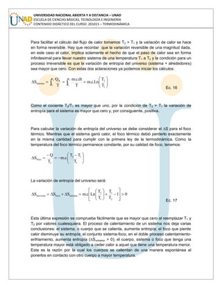 UNIVERSIDAD NACIONAL ABIERTA Y A DISTANCIA – UNAD
ESCUELA DE CIENCIAS BÁSICAS, TECNOLOGÍA E INGENIERÍA
CONTENIDO DIDÁCTICO DEL CURSO: 201015 – TERMODINÁMICA
Para facilitar el cálculo del flujo de calor tomamos T2 > T1 y la variación de calor se hace
en forma reversible. Hay que recordar que la variación reversible de una magnitud dada,
en este caso el calor, implica solamente el hecho de que el paso de calor sea en forma
infinitesimal para llevar nuestro sistema de una temperatura T1 a T2 y la condición para un
proceso irreversible es que la variación de entropía del universo (sistema + alrededores)
sea mayor que cero. Con estas dos aclaraciones ya podemos iniciar los cálculos:
2
1
2
1
T
T
1
2
T
T
R
sistema
T
T
Ln.c.m
T
dt.c.m
T
Q
S
Ec. 16
Como el cociente T2/T1 es mayor que uno, por la condición de T2 > T1 la variación de
entropía para el sistema es mayor que cero y, por consiguiente, positiva.
Para calcular la variación de entropía del universo se debe considerar el ∆S para el foco
térmico. Mientras que el sistema ganó calor, el foco térmico debió perderlo exactamente
en la misma cantidad para cumplir con la primera ley de la termodinámica. Como la
temperatura del foco térmico permanece constante, por su calidad de foco, tenemos:
1
12
2
foco
T
TT
.c.m
T
Q
S
La variación de entropía del universo será:
01
T
T
T
T
Lnc.mSSS
2
1
1
2
sistemafocouniverso
Ec. 17
Esta última expresión se comprueba fácilmente que es mayor que cero al reemplazar T1 y
T2 por valores cualesquiera. El proceso de calentamiento de un sistema nos deja varias
conclusiones: el sistema, o cuerpo que se calienta, aumenta entropía; el foco que pierde
calor disminuye su entropía; el conjunto sistema-foco, en el doble proceso calentamiento-
enfriamiento, aumenta entropía (∆Suniverso > 0); el cuerpo, sistema o foco que tenga una
temperatura mayor está obligado a ceder calor a aquel que tiene una temperatura menor.
Esta es la razón por la cual los cuerpos se calientan de una manera espontánea al
ponerlos en contacto con otro cuerpo a mayor temperatura.
 
