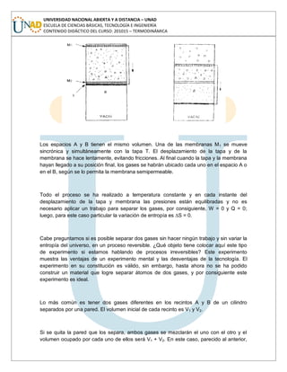 UNIVERSIDAD NACIONAL ABIERTA Y A DISTANCIA – UNAD
ESCUELA DE CIENCIAS BÁSICAS, TECNOLOGÍA E INGENIERÍA
CONTENIDO DIDÁCTICO DEL CURSO: 201015 – TERMODINÁMICA
Los espacios A y B tienen el mismo volumen. Una de las membranas M1 se mueve
sincrónica y simultáneamente con la tapa T. El desplazamiento de la tapa y de la
membrana se hace lentamente, evitando fricciones. Al final cuando la tapa y la membrana
hayan llegado a su posición final, los gases se habrán ubicado cada uno en el espacio A o
en el B, según se lo permita la membrana semipermeable.
Todo el proceso se ha realizado a temperatura constante y en cada instante del
desplazamiento de la tapa y membrana las presiones están equilibradas y no es
necesario aplicar un trabajo para separar los gases, por consiguiente, W = 0 y Q = 0;
luego, para este caso particular la variación de entropía es ∆S = 0.
Cabe preguntarnos si es posible separar dos gases sin hacer ningún trabajo y sin variar la
entropía del universo, en un proceso reversible. ¿Qué objeto tiene colocar aquí este tipo
de experimento si estamos hablando de procesos irreversibles? Este experimento
muestra las ventajas de un experimento mental y las desventajas de la tecnología. El
experimento en su constitución es válido, sin embargo, hasta ahora no se ha podido
construir un material que logre separar átomos de dos gases, y por consiguiente este
experimento es ideal.
Lo más común es tener dos gases diferentes en los recintos A y B de un cilindro
separados por una pared. El volumen inicial de cada recinto es V1 y V2.
Si se quita la pared que los separa, ambos gases se mezclarán el uno con el otro y el
volumen ocupado por cada uno de ellos será V1 + V2. En este caso, parecido al anterior,
 