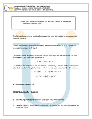 UNIVERSIDAD NACIONAL ABIERTA Y A DISTANCIA – UNAD
ESCUELA DE CIENCIAS BÁSICAS, TECNOLOGÍA E INGENIERÍA
CONTENIDO DIDÁCTICO DEL CURSO: 201015 – TERMODINÁMICA
¿De dónde surge el factor (5/9) en la equivalencia de las escalas
de temperaturas Celsius a Fahrenheit?
En el siguiente ejercicio se muestra la equivalencia entre las escalas de temperatura de
uso más frecuente.
Durante el tratamiento térmico de un alimento la temperatura aumenta en 20 ºC. Exprese este
cambio de temperatura en K, ºF y R.
Las diferencias de temperaturas son las mismas tanto en la escala Celsius y como en la
escala Kelvin. Por tanto de la ecuación 17
KCTKT 20)(º)(
Los cambios de temperatura en las escalas Fahrenheit y Rankine también son iguales,
además la escala Kelvin y la Rankine se relacionan por las ecuaciones 18 y 20, entonces
RKTRT 36)20)(8.1()()5/9()(
FRTFT º36)()(º
ACTIVIDADES DE APRENDIZAJE
CONCEPTUALIZACIÓN Y ANÁLISIS
1. Redacte un párrafo donde explique la ley cero y sus implicaciones.
2. Explique que tipo de termómetros utilizaría Ud. para medir las temperaturas en los
siguientes casos
¿Existirá una temperatura donde las escalas Celsius y Fahrenheit
presenten el mismo valor?
 
