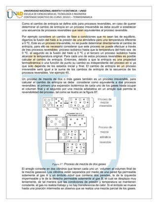 UNIVERSIDAD NACIONAL ABIERTA Y A DISTANCIA – UNAD
ESCUELA DE CIENCIAS BÁSICAS, TECNOLOGÍA E INGENIERÍA
CONTENIDO DIDÁCTICO DEL CURSO: 201015 – TERMODINÁMICA
Como el cambio de entropía se define sólo para procesos reversibles, en caso de querer
determinar el cambio de entropía en un proceso irreversible se debe acudir a establecer
una secuencia de procesos reversibles que sean equivalentes al proceso reversible.
Por ejemplo considere un cambio de fase a condiciones que no sean las de equilibrio,
digamos la fusión del hielo a la presión de una atmósfera pero una temperatura diferente
a 0 ºC. Este es un proceso irreversible, no se puede determinar directamente el cambio de
entropía, para ello es necesario considerar que este proceso se puede efectuar a través
de tres procesos reversibles: proceso isobárico hasta que la temperatura del hielo sea de
0 ºC, el segundo es la fusión del hielo a 0 ºC y el tercero un proceso isobárico hasta
alcanzar la temperatura original. Para cada uno de estos procesos reversibles es posible
calcular el cambio de entropía. Entonces, debido a que la entropía es una propiedad
termodinámica o una función de punto su cambio es independiente del proceso en sí ya
que solo depende de los estados inicial y final. El cambio de entropía en un proceso
irreversible será igual a la suma de los cambios de entropía de la secuencia de los
procesos reversibles. Ver ejemplo 45.
Un proceso de mezcla de dos o más gases también es un proceso irreversible, para
calcular el cambio de entropía se debe considerar como equivalente a dos procesos
reversibles: el primero una expansión isotérmica de cada uno de los gases hasta ocupar
el volumen final y el segundo por una mezcla adiabática en un arreglo que permita la
reversibilidad del proceso, tal como se ilustra en la figura 87.
Figura 87: Proceso de mezcla de dos gases
El arreglo consiste en dos cilindros que tienen cada uno un volumen al volumen final de
la mezcla gaseosa. Los cilindros están separados por medio de una pared fija permeable
solamente al gas A y un émbolo móvil que contiene dos paredes, la de la izquierda
impermeable y la de la derecha permeable solamente al gas B, el cual se desplaza muy
lentamente, de tal manera que las condiciones de presión y temperatura se mantienen
constante, el gas no realiza trabajo y no hay transferencia de calor. Si el émbolo se mueve
hasta una posición intermedia se observa que se realiza una mezcla parcial de los gases.
 