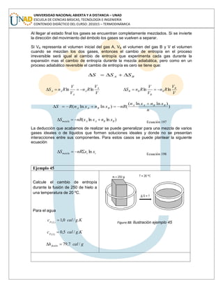 UNIVERSIDAD NACIONAL ABIERTA Y A DISTANCIA – UNAD
ESCUELA DE CIENCIAS BÁSICAS, TECNOLOGÍA E INGENIERÍA
CONTENIDO DIDÁCTICO DEL CURSO: 201015 – TERMODINÁMICA
Al llegar al estado final los gases se encuentran completamente mezclados. Si se invierte
la dirección del movimiento del émbolo los gases se vuelven a separar.
Si VA representa el volumen inicial del gas A, VB el volumen del gas B y V el volumen
cuando se mezclan los dos gases, entonces el cambio de entropía en el proceso
irreversible será igual al cambio de entropía que experimenta cada gas durante la
expansión mas el cambio de entropía durante la mezcla adiabática, pero como en un
proceso adiabático reversible el cambio de entropía es cero se tiene que:
BA SSS
V
V
Rn
V
V
RnS A
A
A
AA lnln
V
V
Rn
V
V
RnS B
B
B
BB lnln
)
)lnln(
()lnln(
n
xnxn
nRxnxnRS BBAA
BBAA
)lnln( BBAAmezcla xnxxnRS Ecuación 197
La deducción que acabamos de realizar se puede generalizar para una mezcla de varios
gases ideales o de líquidos que formen soluciones ideales y donde no se presentan
interacciones entre sus componentes. Para estos casos se puede plantear la siguiente
ecuación
iimezcla xxnRS ln Ecuación 198
Ejemplo 45
Calcule el cambio de entropía
durante la fusión de 250 de hielo a
una temperatura de 20 ºC.
Para el agua
Kgcalc Lp ./0,1)(
Kgcalc Sp ./5,0)(
gcalhfusión /7,79
Figura 88: Ilustración ejemplo 45
 