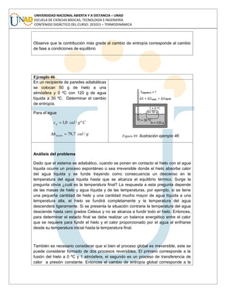 UNIVERSIDAD NACIONAL ABIERTA Y A DISTANCIA – UNAD
ESCUELA DE CIENCIAS BÁSICAS, TECNOLOGÍA E INGENIERÍA
CONTENIDO DIDÁCTICO DEL CURSO: 201015 – TERMODINÁMICA
Observe que la contribución más grade al cambio de entropía corresponde al cambio
de fase a condiciones de equilibrio
Ejemplo 46
En un recipiente de paredes adiabáticas
se colocan 50 g de hielo a una
atmósfera y 0 ºC con 120 g de agua
líquida a 30 ºC. Determinar el cambio
de entropía.
Para el agua
Cgcalcp º/0,1
gcalhfusión /7,79 Figura 89: Ilustración ejemplo 46
Análisis del problema
Dado que el sistema es adiabático, cuando se ponen en contacto el hielo con el agua
líquida ocurre un proceso espontáneo o sea irreversible donde el hielo absorbe calor
del agua líquida y se funde trayendo como consecuencia un descenso en la
temperatura del agua líquida hasta que se alcanza el equilibrio térmico. Surge la
pregunta obvia ¿cuál es la temperatura final? La respuesta a esta pregunta depende
de las masas de hielo y agua líquida y de las temperaturas, por ejemplo, si se tiene
una pequeña cantidad de hielo y una cantidad mucho mayor de agua líquida a una
temperatura alta, el hielo se fundirá completamente y la temperatura del agua
descenderá ligeramente. Si se presenta la situación contraria la temperatura del agua
desciende hasta cero grados Celsius y no se alcanza a fundir todo el hielo. Entonces,
para determinar el estado final se debe realizar un balance energético entre el calor
que se requiere para fundir el hielo y el calor proporcionado por el agua al enfriarse
desde su temperatura inicial hasta la temperatura final.
También es necesario considerar que si bien el proceso global es irreversible, este se
puede considerar formado de dos procesos reversibles. El primero corresponde a la
fusión del hielo a 0 ºC y 1 atmósfera, el segundo es un proceso de transferencia de
calor a presión constante. Entonces el cambio de entropía global corresponde a la
 
