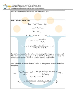UNIVERSIDAD NACIONAL ABIERTA Y A DISTANCIA – UNAD
ESCUELA DE CIENCIAS BÁSICAS, TECNOLOGÍA E INGENIERÍA
CONTENIDO DIDÁCTICO DEL CURSO: 201015 – TERMODINÁMICA
suma de cambios de entropía en cada uno de estos procesos.
SOLUCIÓN DEL PROBLEMA
)( aguaequilibriopaguaagua TTcmQ
fusiónhielohielo hmQ
aguahielo QQ
)( aguaequilibriopaguafusiónhielo TTcmhm
pagua
fusiónhielo
aguaequilibrio
cm
hm
TT
C
Cgcalg
gcalg
CTequilibrio º2,3
).º/0,1)(120(
)/7,79)(50(
º30
Como el sistema es adiabático la temperatura de equilibrio no puede ser menor de 0
ºC, por lo cual se concluye que no todo el hielo se funde y que el estado final
corresponde a una masa de hielo en equilibrio con agua líquida a 0 ºC.
Para determinar la cantidad de hielo fundido se despeja de la ecuación del balance
energético.
g
gcal
CCgcalg
h
TTcm
m
fusión
aguaequilibriopagua
hielo 2,45
/7,79
)º300)(.º/0,1)(120()(
aguahielofusión SSS
K
cal
K
gcalg
T
hm
S
fusión
fusiónfundidohielo
hielofusión 2,13
273
)/7,79)(2,45(
 