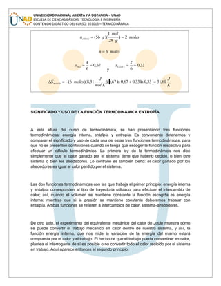 UNIVERSIDAD NACIONAL ABIERTA Y A DISTANCIA – UNAD
ESCUELA DE CIENCIAS BÁSICAS, TECNOLOGÍA E INGENIERÍA
CONTENIDO DIDÁCTICO DEL CURSO: 201015 – TERMODINÁMICA
moles
g
mol
gnetileno 2)
28
1
)(56(
molesn 6
67,0
6
4
2Nx
y
33,0
6
2
42HCx
K
J
Kmol
J
molesSmezcla 60,3133,0ln33,067,0ln67,0)
.
31,8)(6(
SIGNIFICADO Y USO DE LA FUNCIÓN TERMODINÁMICA ENTROPÍA
A esta altura del curso de termodinámica, se han presentando tres funciones
termodinámicas: energía interna, entalpía y entropía. Es conveniente detenernos y
comparar el significado y uso de cada una de estas tres funciones termodinámicas, para
que no se presenten confusiones cuando se tenga que escoger la función respectiva para
efectuar un cálculo termodinámico. La primera ley de la termodinámica nos dice
simplemente que el calor ganado por el sistema tiene que haberlo cedido, o bien otro
sistema o bien los alrededores. Lo contrario es también cierto: el calor ganado por los
alrededores es igual al calor perdido por el sistema.
Las dos funciones termodinámicas con las que trabaja el primer principio: energía interna
y entalpía corresponden al tipo de trayectoria utilizado para efectuar el intercambio de
calor; así, cuando el volumen se mantiene constante la función escogida es energía
interna; mientras que si la presión se mantiene constante deberemos trabajar con
entalpía. Ambas funciones se refieren a intercambios de calor, sistema-alrededores.
De otro lado, el experimento del equivalente mecánico del calor de Joule muestra cómo
se puede convertir el trabajo mecánico en calor dentro de nuestro sistema, y así, la
función energía interna, que nos mide la variación de la energía del mismo estará
compuesta por el calor y el trabajo. El hecho de que el trabajo pueda convertirse en calor,
plantea el interrogante de sí es posible o no convertir todo el calor recibido por el sistema
en trabajo. Aquí aparece entonces el segundo principio.
 