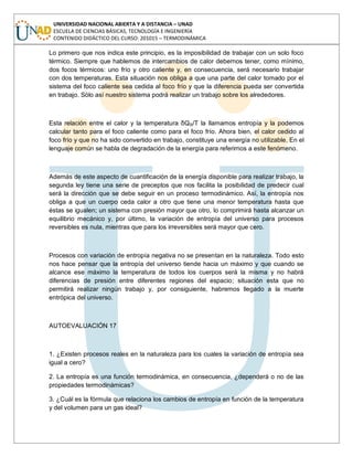 UNIVERSIDAD NACIONAL ABIERTA Y A DISTANCIA – UNAD
ESCUELA DE CIENCIAS BÁSICAS, TECNOLOGÍA E INGENIERÍA
CONTENIDO DIDÁCTICO DEL CURSO: 201015 – TERMODINÁMICA
Lo primero que nos indica este principio, es la imposibilidad de trabajar con un solo foco
térmico. Siempre que hablemos de intercambios de calor debernos tener, como mínimo,
dos focos térmicos: uno frío y otro caliente y, en consecuencia, será necesario trabajar
con dos temperaturas. Esta situación nos obliga a que una parte del calor tomado por el
sistema del foco caliente sea cedida al foco frío y que la diferencia pueda ser convertida
en trabajo. Sólo así nuestro sistema podrá realizar un trabajo sobre los alrededores.
Esta relación entre el calor y la temperatura δQR/T la llamamos entropía y la podemos
calcular tanto para el foco caliente como para el foco frío. Ahora bien, el calor cedido al
foco frío y que no ha sido convertido en trabajo, constituye una energía no utilizable. En el
lenguaje común se habla de degradación de la energía para referirnos a este fenómeno.
Además de este aspecto de cuantificación de la energía disponible para realizar trabajo, la
segunda ley tiene una serie de preceptos que nos facilita la posibilidad de predecir cual
será la dirección que se debe seguir en un proceso termodinámico. Así, la entropía nos
obliga a que un cuerpo ceda calor a otro que tiene una menor temperatura hasta que
éstas se igualen; un sistema con presión mayor que otro, lo comprimirá hasta alcanzar un
equilibrio mecánico y, por último, la variación de entropía del universo para procesos
reversibles es nula, mientras que para los irreversibles será mayor que cero.
Procesos con variación de entropía negativa no se presentan en la naturaleza. Todo esto
nos hace pensar que la entropía del universo tiende hacia un máximo y que cuando se
alcance ese máximo la temperatura de todos los cuerpos será la misma y no habrá
diferencias de presión entre diferentes regiones del espacio; situación esta que no
permitirá realizar ningún trabajo y, por consiguiente, habremos llegado a la muerte
entrópica del universo.
AUTOEVALUACIÓN 17
1. ¿Existen procesos reales en la naturaleza para los cuales la variación de entropía sea
igual a cero?
2. La entropía es una función termodinámica, en consecuencia, ¿dependerá o no de las
propiedades termodinámicas?
3. ¿Cuál es la fórmula que relaciona los cambios de entropía en función de la temperatura
y del volumen para un gas ideal?
 