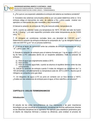 UNIVERSIDAD NACIONAL ABIERTA Y A DISTANCIA – UNAD
ESCUELA DE CIENCIAS BÁSICAS, TECNOLOGÍA E INGENIERÍA
CONTENIDO DIDÁCTICO DEL CURSO: 201015 – TERMODINÁMICA
4. ¿Por qué en una expansión adiabática la entropía del sistema se mantiene constante?
5. Considere dos sistemas comunicados entre sí por una pared diatérmica entre sí. Si la
entropía obliga al intercambio de calor, de caliente a frío; ¿cómo puede mostrar con
ejemplos un intercambio de calor reversible y otro irreversible?
6 Calcule la variación de entropía de 100 g de mercurio sólido, temperatura de
-39°C, cuando se calientan hasta una temperatura de 100°C. El valor del calor de fusión
es de 3 Kcal.kg-1
y el calor específico promedio entre estas temperaturas es de 0.0335
cal.g-1
.ºC-1
.
7. El nitrógeno en condiciones normales tiene una densidad de 0.001251 g.cm-3
.
Determine la variación de entropía al efectuar la compresión de 1 gr de nitrógeno hasta un
valor de 0.001751 g.cm-3
en un proceso isotérmico.
8. ¿Cuál es el factor de conversión entre las unidades de entropía expresadas en cal.g-
1
.K-1
y BTU. Lbm-1
.ºR-1
.
9. Estudie la variación de entropía para el sistema formado por 1 kg de agua a 25°C y 2
kg de hielo a 0°C colocados dentro de un recipiente adiabático. Halle la variación de
entropía:
a) Para el agua que originalmente estaba a 25°C.
b) Para el hielo.
c) Para el conjunto agua-hielo, cuando se alcance el equilibrio térmico entre los dos
componentes.
10. Calcule la variación de entropía cuando 5 moles de nitrógeno se comprimen de 1 a
100 atmósferas y simultáneamente su temperatura sube de -20°C a 200°C. Asuma que el
nitrógeno se comporta como gas ideal.
11. Un kilogramo de agua a 0°C se pone en contacto con un foco térmico a 100°C.
¿Cuáles son las variaciones de entropía para el agua, el foco calorífico y el universo?
CAPITULO 5: CICLOS TERMODINAMICOS
Introducción
El estudio de los ciclos termodinámicos es muy interesante y de gran importancia
tecnológica ya que constituye el fundamento conceptual de muchas aplicaciones directas
en las diferentes disciplinas de la ingeniería. Por ejemplo para establecer parámetros para
el diseño de máquinas térmicas y evaluar su eficiencia, para analizar el proceso de
 
