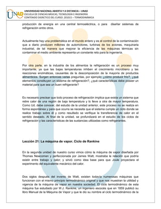 UNIVERSIDAD NACIONAL ABIERTA Y A DISTANCIA – UNAD
ESCUELA DE CIENCIAS BÁSICAS, TECNOLOGÍA E INGENIERÍA
CONTENIDO DIDÁCTICO DEL CURSO: 201015 – TERMODINÁMICA
producción de energía en una central termoeléctrica, o para diseñar sistemas de
refrigeración entre otros.
Actualmente hay una problemática en el mundo entero y es el control de la contaminación
que a diario producen millones de automotores, turbinas de los aviones, maquinaria
industrial, de tal manera que mejorar la eficiencia de las máquinas térmicas sin
contaminar el medio ambiente representa un constante reto para la ingeniería.
Por otra parte, en la industria de los alimentos la refrigeración es un proceso muy
importante, ya que las bajas temperaturas inhiben el crecimiento microbiano y las
reacciones enzimáticas, causantes de la descomposición de la mayoría de productos
alimenticios. Surgen entonces varias preguntas, por ejemplo: ¿cómo producir frío?, ¿qué
elementos constituyen un sistema de refrigeración?, ¿qué características debe poseer un
material para que sea un buen refrigerante?
Es necesario precisar que todo proceso de refrigeración implica que exista un sistema que
retire calor de una región de baja temperatura y lo lleve a otra de mayor temperatura.
Como Ud. debe conocer, del estudio de la unidad anterior, este proceso no se realiza en
forma espontánea y para que ocurra se necesita que el sistema cumpla un ciclo donde se
realice trabajo sobre él y como resultado se verifique la transferencia de calor en el
sentido deseado. Al final de la unidad, se profundizará en el estudio de los ciclos de
refrigeración y las características de las sustancias utilizadas como refrigerantes.
Lección 21: La máquina de vapor. Ciclo de Rankine
En la segunda unidad de nuestro curso vimos cómo la máquina de vapor diseñada por
Thomas Newcomen y perfeccionada por James Watt, mostraba la relación que podría
existir entre trabajo y calor; y sirvió como idea base para que Joule proyectara el
experimento del equivalente mecánico del calor.
Dos siglos después del invento de Watt, existen todavía numerosas máquinas que
funcionan con el mismo principio termodinámico original y que nos muestran la utilidad y
vigencia de la máquina de vapor en nuestra sociedad. El ciclo termodinámico de esta
máquina fue estudiado por W.J. Rankine, un ingeniero escocés que en 1859 publicó su
libro Manual de la Máquina de Vapor y que le dio su nombre al ciclo termodinámico de la
 