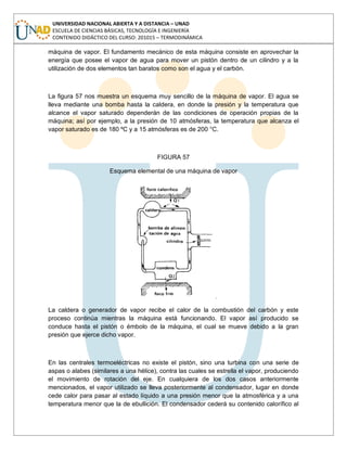 UNIVERSIDAD NACIONAL ABIERTA Y A DISTANCIA – UNAD
ESCUELA DE CIENCIAS BÁSICAS, TECNOLOGÍA E INGENIERÍA
CONTENIDO DIDÁCTICO DEL CURSO: 201015 – TERMODINÁMICA
máquina de vapor. El fundamento mecánico de esta máquina consiste en aprovechar la
energía que posee el vapor de agua para mover un pistón dentro de un cilindro y a la
utilización de dos elementos tan baratos como son el agua y el carbón.
La figura 57 nos muestra un esquema muy sencillo de la máquina de vapor. El agua se
lleva mediante una bomba hasta la caldera, en donde la presión y la temperatura que
alcance el vapor saturado dependerán de las condiciones de operación propias de la
máquina; así por ejemplo, a la presión de 10 atmósferas, la temperatura que alcanza el
vapor saturado es de 180 ºC y a 15 atmósferas es de 200 °C.
FIGURA 57
Esquema elemental de una máquina de vapor
La caldera o generador de vapor recibe el calor de la combustión del carbón y este
proceso continúa mientras la máquina está funcionando. El vapor así producido se
conduce hasta el pistón o émbolo de la máquina, el cual se mueve debido a la gran
presión que ejerce dicho vapor.
En las centrales termoeléctricas no existe el pistón, sino una turbina con una serie de
aspas o alabes (similares a una hélice), contra las cuales se estrella el vapor, produciendo
el movimiento de rotación del eje. En cualquiera de los dos casos anteriormente
mencionados, el vapor utilizado se lleva posteriormente al condensador, lugar en donde
cede calor para pasar al estado líquido a una presión menor que la atmosférica y a una
temperatura menor que la de ebullición. El condensador cederá su contenido calorífico al
 