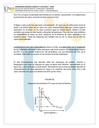 UNIVERSIDAD NACIONAL ABIERTA Y A DISTANCIA – UNAD
ESCUELA DE CIENCIAS BÁSICAS, TECNOLOGÍA E INGENIERÍA
CONTENIDO DIDÁCTICO DEL CURSO: 201015 – TERMODINÁMICA
foco frío y el agua condensada será llevada por la bomba, nuevamente, a la caldera para
la producción de vapor, cerrando de esta manera el ciclo.
Al llegar a este punto hay que hacer una aclaración. El vapor que se utiliza para mover el
pistón o la turbina debe ser un vapor con unas características tales que cuando haga la
expansión, en el pistón, no se vaya a producir agua en estado líquido, debido a la alta
corrosión que presenta este líquido a elevadas temperaturas. Para eliminar este problema
se sobrecalienta el vapor; es decir, pasamos de la isoterma de vapor saturado a una
isoterma mayor. Todas las máquinas que trabajan hoy en día, lo hacen con el ciclo de
vapor sobrecalentado.
La temperatura del vapor sobrecalentado tiene un límite, que viene dado por la resistencia
de los materiales utilizados a altas presiones; este límite supone una temperatura máxima
de 550 °C y una presión máxima de 100 atmósferas, con una tolerancia de 10% de la
humedad. Este límite se conoce con el nombre de límite metalúrgico.
El ciclo termodinámico que describe todas las variaciones de presión, volumen y
temperatura que sufre la máquina de vapor se llama ciclo Rankine, representado en la
figura 58, y será explicado a continuación. Recordemos que la línea punteada describe el
comportamiento de agua saturada con vapor a la izquierda del punto crítico (Cr) y del
vapor saturado con agua a la derecha de dicho punto crítico.
FIGURA 58
Diagrama termodinámico P-V para el ciclo de Rankine
 