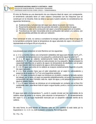 UNIVERSIDAD NACIONAL ABIERTA Y A DISTANCIA – UNAD
ESCUELA DE CIENCIAS BÁSICAS, TECNOLOGÍA E INGENIERÍA
CONTENIDO DIDÁCTICO DEL CURSO: 201015 – TERMODINÁMICA
El ciclo de Rankine es una descripción de una máquina ideal de vapor; por consiguiente,
el rendimiento calculado tiene un valor máximo comparado con las máquinas que se
construyen en la industria. Esto se debe a que para nuestro estudio no consideramos los
siguientes fenómenos:
a) Aceleraciones y turbulencias del vapor que alteran la presión del mismo.
b) Rozamiento producido sobre las paredes del pistón y de la bomba de agua.
c) Pérdidas de calor en la conducción del vapor y durante la expansión en el pistón.
d) Transferencia de calor irreversible entre la combustión del carbón y la caldera, con
las consabidas pérdidas de calor por radiación.
Para comenzar el ciclo, no vamos a considerar la energía calórica para llevar el agua de
la temperatura ambiente hasta la temperatura de agua saturada de vapor a la presión P
representada en la figura 58 por el punto a.
Los procesos que componen el ciclo Rankine son los siguientes:
a) a → b. La bomba realiza una compresión adiabática del agua para llevarla de P2 a P1.
La variación de temperatura es muy pequeña y prácticamente sigue la isoterma T.
b) b → c. El agua se calienta isobáricamente hasta llevarla a su temperatura de
ebullición, T1. El calor consumido en este proceso es muy pequeño. Basta comparar la
capacidad calorífica de un gramo de agua a la temperatura de ebullición, con el calor
de vaporización del mismo gramo de agua a dicha temperatura.
c) C → d. El agua que entra en la caldera se evapora isobáricamente llegando al punto
de vapor saturado.
d) d → e. Este proceso hace que el calor absorbido por el vapor lo sobrecaliente y
pasemos de la isoterma T a T en una trayectoria isobárica.
e) e → f. En este momento el vapor se introduce en el pistón y realiza la llamada carrera
de trabajo; por lo tanto, el vapor se expande adiabáticamente y el punto f representa la
composición del vapor húmedo; esto es, vapor de agua y una pequeña proporción de
agua en estado líquido.
f) f → a. El vapor húmedo se introduce en el condensador en contacto con el foco frío
cediéndole calor, para llevar todo el vapor a agua líquida, punto a, con lo cual se cierra
el ciclo.
El agua que está a la temperatura T2, punto b, puede circular por las vecindades de la
caldera antes de entrar a la misma, para alcanzar la temperatura T1. El recalentamiento
del vapor T1 a T2 se logra haciéndolo recircular por un serpentín colocado dentro de la
caldera.
De esta forma, la zona donde se absorbe calor en una cantidad Q está dada por la
trayectoria b → c → d → e, todo a presión constante. Por consiguiente:
Q1 = He – Hb
 