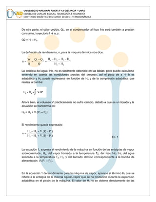 UNIVERSIDAD NACIONAL ABIERTA Y A DISTANCIA – UNAD
ESCUELA DE CIENCIAS BÁSICAS, TECNOLOGÍA E INGENIERÍA
CONTENIDO DIDÁCTICO DEL CURSO: 201015 – TERMODINÁMICA
De otra parte, el calor cedido, Q2, en el condensador al foco frío será también a presión
constante, trayectoria f → a, y:
Q2 = Hf – Ha
La definición de rendimiento, n, para la máquina térmica nos dice:
be
qfbe21
HH
HHHH
Q
QQ
Q
W
n
La entalpía del agua, Hb, no es fácilmente obtenible en las tablas; pero puede calcularse
teniendo en cuenta las condiciones propias del proceso, así el paso de a → b es
adiabático y Hb puede expresarse en función de Ha y de la compresión adiabática que
realiza la bomba:
Ahora bien, el volumen V prácticamente no sufre cambio, debido a que es un líquido y la
ecuación se transforma en:
Hb = Ha + V (P1 – P2)
El rendimiento queda expresado:
)PP.(VHH
)PP.(VHH
n
21ae
21fe
Ec. 1
La ecuación 1, expresa el rendimiento de la máquina en función de las entalpías de vapor
sobrecalentado, He, del vapor húmedo a la temperatura T2; del foco frío, Hf; del agua
saturada a la temperatura T2, Ha, y del llamado término correspondiente a la bomba de
alimentación: V.(P1 – P2).
En la ecuación 1 del rendimiento para la máquina de vapor, aparece el término Hf que se
refiere a la entalpía de la mezcla líquido-vapor que se ha producido durante la expansión
adiabática en el pistón de la máquina. El valor de Hf no se obtiene directamente de las
 