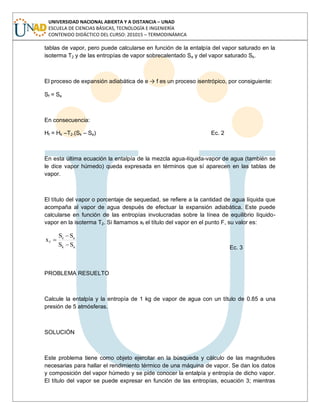 UNIVERSIDAD NACIONAL ABIERTA Y A DISTANCIA – UNAD
ESCUELA DE CIENCIAS BÁSICAS, TECNOLOGÍA E INGENIERÍA
CONTENIDO DIDÁCTICO DEL CURSO: 201015 – TERMODINÁMICA
tablas de vapor, pero puede calcularse en función de la entalpía del vapor saturado en la
isoterma T2 y de las entropías de vapor sobrecalentado Se y del vapor saturado Sk.
El proceso de expansión adiabática de e → f es un proceso isentrópico, por consiguiente:
Sf = Se
En consecuencia:
Hf = Hk –T2.(Sk – Se) Ec. 2
En esta última ecuación la entalpía de la mezcla agua-líquida-vapor de agua (también se
le dice vapor húmedo) queda expresada en términos que sí aparecen en las tablas de
vapor.
El título del vapor o porcentaje de sequedad, se refiere a la cantidad de agua líquida que
acompaña al vapor de agua después de efectuar la expansión adiabática. Este puede
calcularse en función de las entropías involucradas sobre la línea de equilibrio líquido-
vapor en la isoterma T2. Si llamamos xf el título del vapor en el punto F, su valor es:
ak
ae
f
SS
SS
x
Ec. 3
PROBLEMA RESUELTO
Calcule la entalpía y la entropía de 1 kg de vapor de agua con un título de 0.85 a una
presión de 5 atmósferas.
SOLUCIÓN
Este problema tiene como objeto ejercitar en la búsqueda y cálculo de las magnitudes
necesarias para hallar el rendimiento térmico de una máquina de vapor. Se dan los datos
y composición del vapor húmedo y se pide conocer la entalpía y entropía de dicho vapor.
El título del vapor se puede expresar en función de las entropías, ecuación 3; mientras
 
