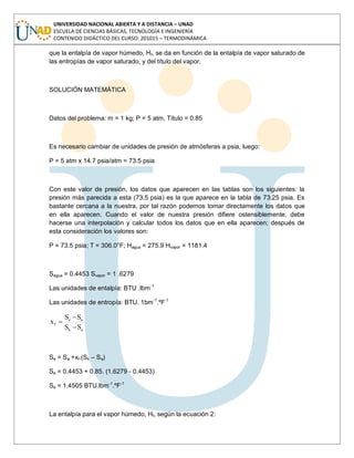 UNIVERSIDAD NACIONAL ABIERTA Y A DISTANCIA – UNAD
ESCUELA DE CIENCIAS BÁSICAS, TECNOLOGÍA E INGENIERÍA
CONTENIDO DIDÁCTICO DEL CURSO: 201015 – TERMODINÁMICA
que la entalpía de vapor húmedo, Hf, se da en función de la entalpía de vapor saturado de
las entropías de vapor saturado, y del título del vapor.
SOLUCIÓN MATEMÁTICA
Datos del problema: m = 1 kg; P = 5 atm, Título = 0.85
Es necesario cambiar de unidades de presión de atmósferas a psia, luego:
P = 5 atm x 14.7 psia/atm = 73.5 psia
Con este valor de presión, los datos que aparecen en las tablas son los siguientes: la
presión más parecida a esta (73.5 psia) es la que aparece en la tabla de 73.25 psia. Es
bastante cercana a la nuestra, por tal razón podemos tomar directamente los datos que
en ella aparecen. Cuando el valor de nuestra presión difiere ostensiblemente, debe
hacerse una interpolación y calcular todos los datos que en ella aparecen; después de
esta consideración los valores son:
P = 73.5 psia; T = 306.0°F; Hagua = 275.9 Hvapor = 1181.4
Sagua = 0.4453 Svapor = 1 .6279
Las unidades de entalpía: BTU .lbm-1
Las unidades de entropía: BTU. 1bm-1
.ºF-1
ak
ae
f
SS
SS
x
Se = Sa +xf.(Sk – Sa)
Se = 0.4453 + 0.85. (1.6279 - 0.4453)
Se = 1.4505 BTU.lbm-1
.ºF-1
La entalpía para el vapor húmedo, Hf, según la ecuación 2:
 
