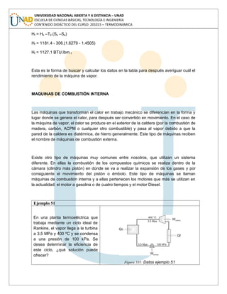 UNIVERSIDAD NACIONAL ABIERTA Y A DISTANCIA – UNAD
ESCUELA DE CIENCIAS BÁSICAS, TECNOLOGÍA E INGENIERÍA
CONTENIDO DIDÁCTICO DEL CURSO: 201015 – TERMODINÁMICA
Hf = Hk –T2.(Sk –Se)
Hf = 1181.4 - 306.(1.6279 - 1.4505)
Hf = 1127.1 BTU.Ibm-1
Esta es la forma de buscar y calcular los datos en la tabla para después averiguar cuál el
rendimiento de la máquina de vapor.
MAQUINAS DE COMBUSTIÓN INTERNA
Las máquinas que transforman el calor en trabajo mecánico se diferencian en la forma y
lugar donde se genera el calor, para después ser convertido en movimiento. En el caso de
la máquina de vapor, el calor se produce en el exterior de la caldera (por la combustión de
madera, carbón, ACPM o cualquier otro combustible) y pasa al vapor debido a que la
pared de la caldera es diatérmica, de hierro generalmente. Este tipo de máquinas reciben
el nombre de máquinas de combustión externa.
Existe otro tipo de máquinas muy comunes entre nosotros, que utilizan un sistema
diferente. En ellas la combustión de los compuestos químicos se realiza dentro de la
cámara (cilindro más pistón) en donde se va a realizar la expansión de los gases y por
consiguiente el movimiento del pistón o émbolo. Este tipo de máquinas se llaman
máquinas de combustión interna y a ellas pertenecen los motores que más se utilizan en
la actualidad: el motor a gasolina o de cuatro tiempos y el motor Diesel.
Ejemplo 51
En una planta termoeléctrica que
trabaja mediante un ciclo ideal de
Rankine, el vapor llega a la turbina
a 3,5 MPa y 400 ºC y se condensa
a una presión de 100 kPa. Se
desea determinar la eficiencia de
este ciclo, ¿qué solución puede
ofrecer?
Figura 105: Datos ejemplo 51
 