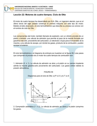 UNIVERSIDAD NACIONAL ABIERTA Y A DISTANCIA – UNAD
ESCUELA DE CIENCIAS BÁSICAS, TECNOLOGÍA E INGENIERÍA
CONTENIDO DIDÁCTICO DEL CURSO: 201015 – TERMODINÁMICA
Lección 22: Motores de cuatro tiempos. Ciclo de Otto
El motor de cuatro tiempos fue desarrollado por N.A. Otto, un ingeniero alemán, que en el
último tercio del siglo pasado construyó la primera máquina con este tipo de motor.
Debido al éxito alcanzado, el ciclo termodinámico que describe su proceso se conoce con
el nombre de ciclo de Otto.
Los componentes del motor, también llamado de explosión, son un cilindro provisto de un
pistón o émbolo; una válvula de admisión que permite el paso de la mezcla formada por
gasolina más aire, procedente del carburador; un electrodo o bujía para el encendido de la
mezcla y una válvula de escape, por donde los gases, producto de la combustión, pueden
escapar al exterior.
El ciclo termodinámico y el diagrama de entropía se muestran en la figura 59. Loss pasos
que componen el proceso de un motor de cuatro tiempos de combustión son:
1. Admisión (0 → 1). La válvula de admisión se abre y el pistón en su carrera impelente
admite la mezcla gasolina-aire proveniente del carburador. Los gases entran debido la
presión atmosférica.
FIGURA 59
Diagramas para el ciclo de Otto: a) P vs V y b) T vs S
2. Compresión adiabática (1 → 2). La válvula de admisión se cierra y el pistón comprime
los gases.
 