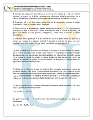 UNIVERSIDAD NACIONAL ABIERTA Y A DISTANCIA – UNAD
ESCUELA DE CIENCIAS BÁSICAS, TECNOLOGÍA E INGENIERÍA
CONTENIDO DIDÁCTICO DEL CURSO: 201015 – TERMODINÁMICA
3. Ignición: se produce un aumento de la presión y temperatura (2 → 3). La corriente
eléctrica ha pasado por la bujía y produce una chispa que inicia la combustión de la
mezcla ocasionando un aumento de la presión y la temperatura, a volumen constante.
4. Expansión (3 → 4). Los gases producidos por la combustión mueven e pistón,
produciendo lo que se llama la carrera de trabajo.
5. Disminución de la temperatura y presión a volumen constante (4 → 1). En el momento
que el pistón llega al final de su carrera de trabajo se abre la válvula de escape y los
gases que tienen una alta presión y temperatura, salen hacia el exterior a presión
atmosférica.
6. Expulsión de los gases (1 → 0). La inercia que posee el pistón hace que éste, en la
carrera de regreso a la posición original 0, expulse al exterior los gases que aun
quedaban dentro del cilindro. El ciclo queda completo al regresar al punto 0.
Los seis procesos que acabamos de describir se realizan en cuatro carreras del pistón,
por lo cual se llama de cuatro tiempos. Este motor se ve mejorado por la implementación
de volantes de peso considerable que hacen posibles los movimientos del pistón cuando
no se realiza la carrera de trabajo; el uso de árboles de leva que abren o cierran las
válvulas de admisión y escape sincronizadamente con el pistón y la refrigeración con
agua de las paredes del cilindro, etc.
El cálculo de la eficiencia térmica del ciclo de Otto se realiza teniendo en cuenta las
siguientes suposiciones: el gas formado durante la combustión se comporta como un gas
ideal de masa constante cuyas capacidades caloríficas a presión y volumen constantes,
Cp y Cv respectivamente, no cambian durante el proceso y la combustión se asemeja a
un proceso de transmisión de calor al gas ideal para producir la expansión del mismo.
El cálculo de la eficiencia se realiza como sigue: el calor se absorbe durante 2 → 3 y su
valor Q1 por ser a volumen constante:
Q1 = U3 – U2 = Cv.(T3 –T2)
De igual manera, de 4 → 1 es el momento durante el cual el sistema cede calor a los
alrededores:
Q2 = U4 – U1 = Cv.(T4 – T1)
 