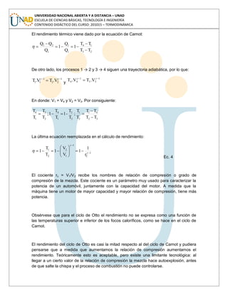 UNIVERSIDAD NACIONAL ABIERTA Y A DISTANCIA – UNAD
ESCUELA DE CIENCIAS BÁSICAS, TECNOLOGÍA E INGENIERÍA
CONTENIDO DIDÁCTICO DEL CURSO: 201015 – TERMODINÁMICA
El rendimiento térmico viene dado por la ecuación de Carnot:
23
14
1
1
1
21
TT
TT
1
Q
Q
1
Q
QQ
De otro lado, los procesos 1 → 2 y 3 → 4 siguen una trayectoria adiabática, por lo que:
1
22
1
11 V.TV.T y
1
33
1
44 V.TV.T
En donde: V1 = V4 y V2 = V3. Por consiguiente:
32
41
2
1
2
3
1
4
2
3
1
4
TT
TT
T
T
;
T
T
-1
T
T
1;
T
T
T
T
La última ecuación reemplazada en el cálculo de rendimiento:
1
C
1
1
2
2
1
r
1
1
V
V
1
T
T
1
Ec. 4
El cociente rc = V1/V2 recibe los nombres de relación de compresión o grado de
compresión de la mezcla. Este cociente es un parámetro muy usado para caracterizar la
potencia de un automóvil, juntamente con la capacidad del motor. A medida que la
máquina tiene un motor de mayor capacidad y mayor relación de compresión, tiene más
potencia.
Obsérvese que para el ciclo de Otto el rendimiento no se expresa como una función de
las temperaturas superior e inferior de los focos caloríficos, como se hace en el ciclo de
Carnot.
El rendimiento del ciclo de Otto es casi la mitad respecto al del ciclo de Carnot y pudiera
pensarse que a medida que aumentamos la relación de compresión aumentamos el
rendimiento. Teóricamente esto es aceptable, pero existe una limitante tecnológica: al
llegar a un cierto valor de la relación de compresión la mezcla hace autoexplosión, antes
de que salte la chispa y el proceso de combustión no puede controlarse.
 