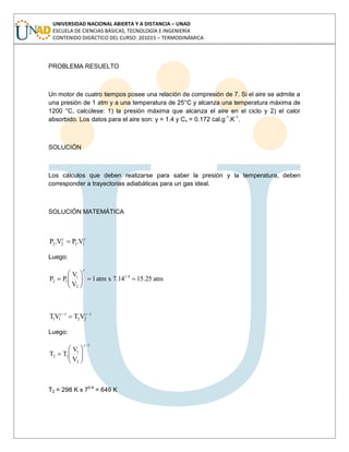 UNIVERSIDAD NACIONAL ABIERTA Y A DISTANCIA – UNAD
ESCUELA DE CIENCIAS BÁSICAS, TECNOLOGÍA E INGENIERÍA
CONTENIDO DIDÁCTICO DEL CURSO: 201015 – TERMODINÁMICA
PROBLEMA RESUELTO
Un motor de cuatro tiempos posee una relación de compresión de 7. Si el aire se admite a
una presión de 1 atm y a una temperatura de 25°C y alcanza una temperatura máxima de
1200 °C, calcúlese: 1) la presión máxima que alcanza el aire en el ciclo y 2) el calor
absorbido. Los datos para el aire son: y = 1.4 y Cv = 0.172 cal.g-1
.K-1
.
SOLUCIÓN
Los cálculos que deben realizarse para saber la presión y la temperatura, deben
corresponder a trayectorias adiabáticas para un gas ideal.
SOLUCIÓN MATEMÁTICA
1122 V.PV.P
Luego:
atm25.157.14xatm1
V
V
PP 1.4
2
1
12
1
22
1
11 VTVT
Luego:
1
2
1
12
V
V
TT
T2 = 298 K x 70.4
= 649 K
 