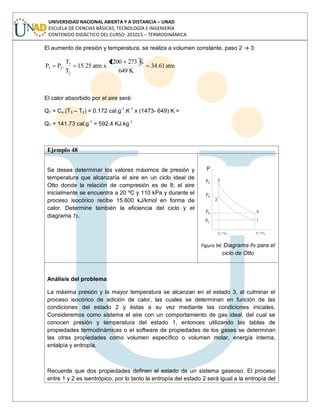 UNIVERSIDAD NACIONAL ABIERTA Y A DISTANCIA – UNAD
ESCUELA DE CIENCIAS BÁSICAS, TECNOLOGÍA E INGENIERÍA
CONTENIDO DIDÁCTICO DEL CURSO: 201015 – TERMODINÁMICA
El aumento de presión y temperatura, se realiza a volumen constante, paso 2 → 3:
atm61.34
K649
K2731200
xatm25.15
T
T
.PP
2
3
23
El calor absorbido por el aire será:
Q1 = Cv.(T3 – T2) = 0.172 cal.g-1
.K-1
x (1473- 649) K =
Q1 = 141.73 cal.g-1
= 592.4 KJ.kg-1
Ejemplo 48
Se desea determinar los valores máximos de presión y
temperatura que alcanzaría el aire en un ciclo ideal de
Otto donde la relación de compresión es de 8; el aire
inicialmente se encuentra a 20 ºC y 110 kPa y durante el
proceso isocórico recibe 15.600 kJ/kmol en forma de
calor. Determine también la eficiencia del ciclo y el
diagrama Ts.
Figura 94: Diagrama Pv para el
ciclo de Otto
Análisis del problema
La máxima presión y la mayor temperatura se alcanzan en el estado 3, al culminar el
proceso isocórico de adición de calor, las cuales se determinan en función de las
condiciones del estado 2 y éstas a su vez mediante las condiciones iniciales.
Consideremos como sistema el aire con un comportamiento de gas ideal, del cual se
conocen presión y temperatura del estado 1, entonces utilizando las tablas de
propiedades termodinámicas o el software de propiedades de los gases se determinan
las otras propiedades como volumen específico o volumen molar, energía interna,
entalpía y entropía.
Recuerde que dos propiedades definen el estado de un sistema gaseoso. El proceso
entre 1 y 2 es isentrópico, por lo tanto la entropía del estado 2 será igual a la entropía del
 