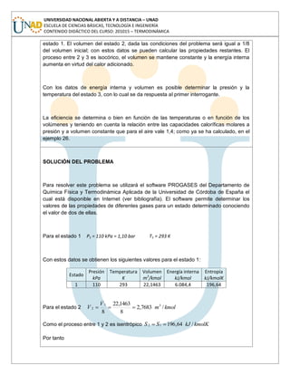 UNIVERSIDAD NACIONAL ABIERTA Y A DISTANCIA – UNAD
ESCUELA DE CIENCIAS BÁSICAS, TECNOLOGÍA E INGENIERÍA
CONTENIDO DIDÁCTICO DEL CURSO: 201015 – TERMODINÁMICA
estado 1. El volumen del estado 2, dada las condiciones del problema será igual a 1/8
del volumen inicial; con estos datos se pueden calcular las propiedades restantes. El
proceso entre 2 y 3 es isocórico, el volumen se mantiene constante y la energía interna
aumenta en virtud del calor adicionado.
Con los datos de energía interna y volumen es posible determinar la presión y la
temperatura del estado 3, con lo cual se da respuesta al primer interrogante.
La eficiencia se determina o bien en función de las temperaturas o en función de los
volúmenes y teniendo en cuenta la relación entre las capacidades caloríficas molares a
presión y a volumen constante que para el aire vale 1,4; como ya se ha calculado, en el
ejemplo 26.
SOLUCIÓN DEL PROBLEMA
Para resolver este problema se utilizará el software PROGASES del Departamento de
Química Física y Termodinámica Aplicada de la Universidad de Córdoba de España el
cual está disponible en Internet (ver bibliografía). El software permite determinar los
valores de las propiedades de diferentes gases para un estado determinado conociendo
el valor de dos de ellas.
Para el estado 1 P1 = 110 kPa = 1,10 bar T1 = 293 K
Con estos datos se obtienen los siguientes valores para el estado 1:
Estado
Presión
kPa
Temperatura
K
Volumen
m3
/kmol
Energía interna
kJ/kmol
Entropía
kJ/kmolK
1 110 293 22,1463 6.084,4 196,64
Para el estado 2 kmolm
V
V /7683,2
8
1463,22
8
31
2
Como el proceso entre 1 y 2 es isentrópico kmolKkJSS /64,19612
Por tanto
 