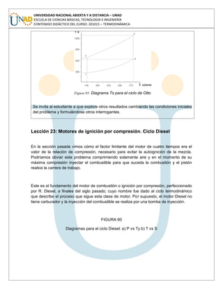 UNIVERSIDAD NACIONAL ABIERTA Y A DISTANCIA – UNAD
ESCUELA DE CIENCIAS BÁSICAS, TECNOLOGÍA E INGENIERÍA
CONTENIDO DIDÁCTICO DEL CURSO: 201015 – TERMODINÁMICA
Figura 95: Diagrama Ts para el ciclo de Otto
Se invita al estudiante a que explore otros resultados cambiando las condiciones iniciales
del problema y formulándose otros interrogantes.
Lección 23: Motores de ignición por compresión. Ciclo Diesel
En la sección pasada vimos cómo el factor limitante del motor de cuatro tiempos era el
valor de la relación de compresión, necesario para evitar la autoignición de la mezcla.
Podríamos obviar este problema comprimiendo solamente aire y en el momento de su
máxima compresión inyectar el combustible para que suceda la combustión y el pistón
realice la carrera de trabajo.
Este es el fundamento del motor de combustión o ignición por compresión, perfeccionado
por R. Diesel, a finales del siglo pasado; cuyo nombre fue dado al ciclo termodinámico
que describe el proceso que sigue esta clase de motor. Por supuesto, el motor Diesel no
tiene carburador y la inyección del combustible se realiza por una bomba de inyección.
FIGURA 60
Diagramas para el ciclo Diesel: a) P vs Ty b) T vs S
 