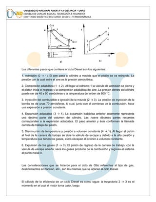 UNIVERSIDAD NACIONAL ABIERTA Y A DISTANCIA – UNAD
ESCUELA DE CIENCIAS BÁSICAS, TECNOLOGÍA E INGENIERÍA
CONTENIDO DIDÁCTICO DEL CURSO: 201015 – TERMODINÁMICA
Los diferentes pasos que contiene el ciclo Diesel son los siguientes:
1. Admisión (0 → 1). El aire pasa al cilindro a medida que el pistón se va retirando. La
presión con la cual entra el aire es la presión atmosférica.
2. Compresión adiabática (1 → 2). Al llegar al extremo 1 la válvula de admisión se cierra y
el pistón inicia el regreso y la compresión adiabática del aire. La presión dentro del cilindro
puede ser de 40 a 50 atmósferas y la temperatura del orden de 600 °C.
3. Inyección del combustible e ignición de la mezcla (2 → 3). La presión de inyección de la
bomba es de unas 70 atmósferas, lo cual, junto con el comienzo de la combustión, hace
una expansión a presión constante.
4. Expansión adiabática (3 → 4). La expansión isobárica anterior solamente representa
una décima parte del volumen del cilindro. Las nueve décimas partes restantes
corresponden a la expansión adiabática. El paso anterior y éste conforman la llamada
carrera de trabajo del pistón.
5. Disminución de temperatura y presión a volumen constante (4 → 1). Al llegar el pistón
al final de la carrera de trabajo se abre la válvula de escape y debido a la alta presión y
temperatura que tienen los gases, estos escapan al exterior a volumen constante.
6. Expulsión de los gases (1 → 0). El pistón de regreso de la carrera de trabajo, con la
válvula de escape abierta, saca los gases producto de la combustión y regresa el sistema
al punto inicial 0.
Las consideraciones que se hicieron para el ciclo de Otto referentes al tipo de gas,
deslizamientos sin fricción, etc., son las mismas que se aplican al ciclo Diesel.
El cálculo de la eficiencia de un ciclo Diesel es como sigue: la trayectoria 2 → 3 es el
momento en el cual el motor toma calor, luego:
 