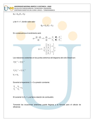 UNIVERSIDAD NACIONAL ABIERTA Y A DISTANCIA – UNAD
ESCUELA DE CIENCIAS BÁSICAS, TECNOLOGÍA E INGENIERÍA
CONTENIDO DIDÁCTICO DEL CURSO: 201015 – TERMODINÁMICA
Q1 = Cp.(T3 –T2)
y de 4 → 1, donde cede calor:
Q2 = Cv.(T4 – T1)
En consecuencia el rendimiento será:
23
14
1
2
1
21
.11
TT
TT
C
C
Q
Q
Q
QQ
p
v
1
.
1
1
.1
2
3
1
4
2
1
T
T
T
T
T
T
Las relaciones existentes en los puntos extremos del diagrama del ciclo Diesel son:
1
22
1
11 VTVT
1
33
1
44 VTVT
V1 = V4
Durante la trayectoria 2 → 3 a presión constante:
0
2
3
2
3
r
V
V
T
T
El cociente V3/V2 = r0 se llama relación de combustión.
Tomando las ecuaciones anteriores puede llegarse a la fórmula para el cálculo de
eficiencia:
 