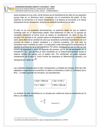 UNIVERSIDAD NACIONAL ABIERTA Y A DISTANCIA – UNAD
ESCUELA DE CIENCIAS BÁSICAS, TECNOLOGÍA E INGENIERÍA
CONTENIDO DIDÁCTICO DEL CURSO: 201015 – TERMODINÁMICA
estos procesos es muy corto, de tal manera que la transferencia de calor es muy pequeña
porque éste es un fenómeno lento comparado con el movimiento del pistón. Si dos
sistemas se encuentran a la misma temperatura, o el sistema se encuentra a la misma
temperatura de los alrededores, tampoco se presenta transferencia de calor.
El calor no es una propiedad termodinámica, no podemos hablar de que un sistema
contenga calor en un determinado estado. Para determinar el calor en un proceso es
necesario establecer la forma como se realiza su transferencia, es decir, el tipo de
proceso. Por ejemplo si Ud. quisiera elevar la temperatura de un gas en un determinado
valor, sería diferente la cantidad de calor que necesitaría suministrar dependiendo de si el
proceso se realiza a presión constante o a volumen constante. ¿En qué caso se
necesitará mayor cantidad de calor?. La respuesta a este interrogante la analizaremos al
estudiar la primera ley de la termodinámica. Por ahora, destaquemos que el calor es una
función de trayectoria y como tal depende del proceso, por lo que se representa por el
simbolismo “1Q2”, que significa el calor transferido en un determinado proceso donde el
sistema cambia del estado uno al estado dos. Por simplicidad se puede expresar
simplemente por la letra Q. Como función de trayectoria su diferencial es inexacta y se
representa por medio de Q
Las unidades utilizadas para el calor corresponden a unidades de energía. Entre las más
utilizadas en ingeniería se encuentran: la caloría, la kilocaloría, el julio (J), el kilojulio (kJ) y
BTU. La tabla siguiente nos recuerda sus equivalencias:
1 kcal = 1000 cal 1 cal = 4,187 J 
1 kJ = 1000 J 1 BTU = 252 cal
La cantidad de calor transferida en un proceso por unidad de masa se representa por la
letra q y se define como
m
Q
q
Ecuación 21

La caloría de la tabla internacional de vapor corresponde por definición a 4,1868 J
 