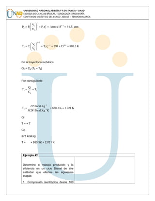 UNIVERSIDAD NACIONAL ABIERTA Y A DISTANCIA – UNAD
ESCUELA DE CIENCIAS BÁSICAS, TECNOLOGÍA E INGENIERÍA
CONTENIDO DIDÁCTICO DEL CURSO: 201015 – TERMODINÁMICA
atm31.4415xatm1r.P
V
V
PP 1.4
C1
2
1
12
K3.88015x298r.T
V
V
TT 0.41
C1
1
2
1
12
En la trayectoria isobárica:
Q1 = Cp (T3 – T2)
Por consiguiente:
2
p
1
3 T
C
Q
T
K2.021K3.880
KKcal.Kg0.241
Kcal.Kg275
T 1-
-1
3
Ql
T = + T
Gp
275 kcal.kg
T = + 880.3K = 2.021 K
Ejemplo 49
Determine el trabajo producido y la
eficiencia en un ciclo Diesel de aire
estándar que efectúa las siguientes
etapas:
1. Compresión isentrópica desde 100
 