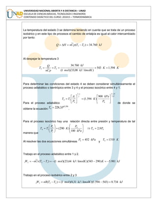 UNIVERSIDAD NACIONAL ABIERTA Y A DISTANCIA – UNAD
ESCUELA DE CIENCIAS BÁSICAS, TECNOLOGÍA E INGENIERÍA
CONTENIDO DIDÁCTICO DEL CURSO: 201015 – TERMODINÁMICA
La temperatura del estado 3 se determina teniendo en cuenta que se trata de un proceso
isobárico y en este tipo de procesos el cambio de entalpía es igual al calor intercambiado
por tanto:
kJTTpCnHQ 760.34)( 23
Al despejar la temperatura 3
KK
kmolKkJmol
kJ
T
pCn
Q
T 594.1543
)/08,33)(1(
760.34
23
Para determinar las condiciones del estado 4 se deben considerar simultáneamente el
proceso adiabático o isentrópico entre 3 y 4 y el proceso isocórico entre 4 y 1.
Para el proceso adiabático
4,1
4,11
4
1
4
3
34
900
)594.1(
P
kPa
K
P
P
TT
de donde se
obtiene la ecuación:
286,0
4 3,228 PT .
Para el proceso isocórico hay una relación directa entre presión y temperatura de tal
manera que
44
4
1
4
14 9,2
100
)290( PT
kPa
P
K
P
P
TT
Al resolver las dos ecuaciones simultáneas
kPaP 4524
y
KT 13104
Trabajo en el proceso adiabático entre 1 y 2.
kJKkmolKkJmolTTvCnW 981.5)290543)(/64,23)(1()( 1221
Trabajo en el proceso isobárico entre 2 y 3
kJkmolKkJmolTTnRW 734.8)543594.1)(/31,8)(1()( 2332
 